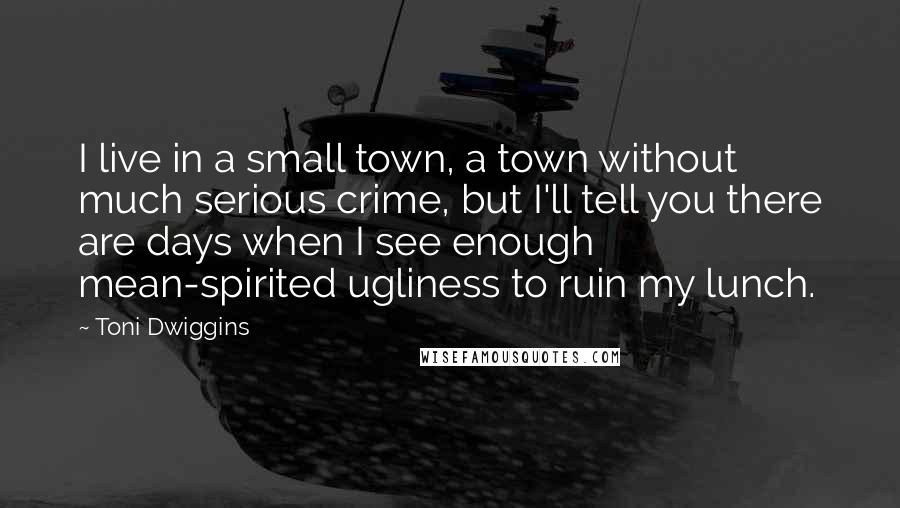 Toni Dwiggins Quotes: I live in a small town, a town without much serious crime, but I'll tell you there are days when I see enough mean-spirited ugliness to ruin my lunch.