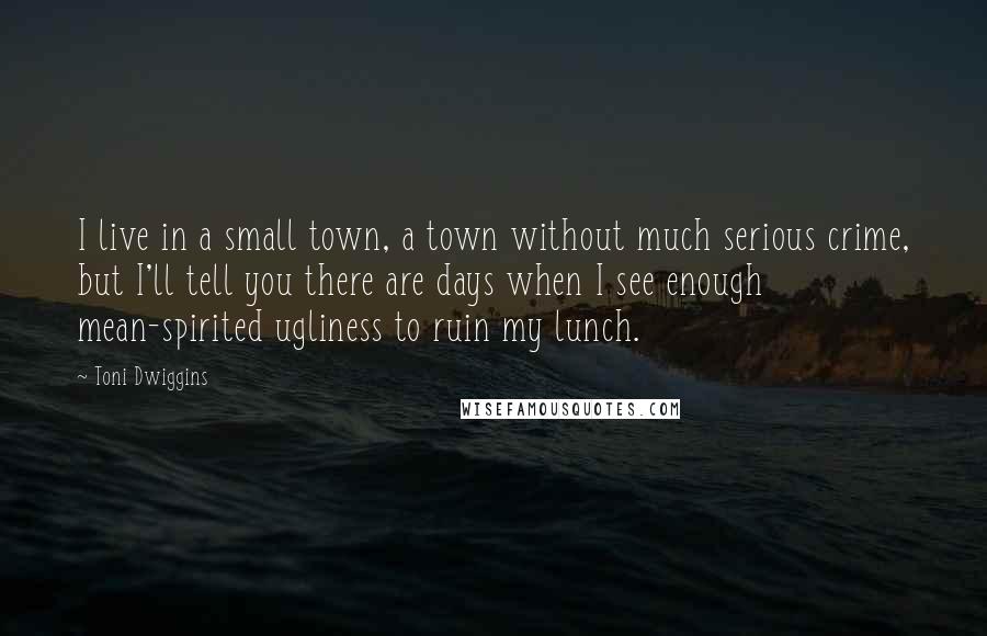 Toni Dwiggins Quotes: I live in a small town, a town without much serious crime, but I'll tell you there are days when I see enough mean-spirited ugliness to ruin my lunch.