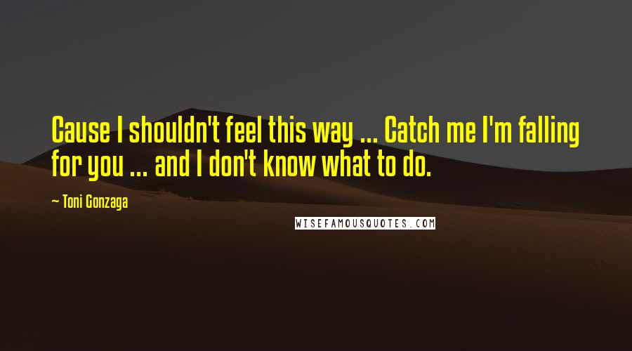 Toni Gonzaga Quotes: Cause I shouldn't feel this way ... Catch me I'm falling for you ... and I don't know what to do.