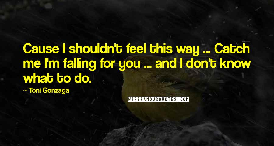 Toni Gonzaga Quotes: Cause I shouldn't feel this way ... Catch me I'm falling for you ... and I don't know what to do.