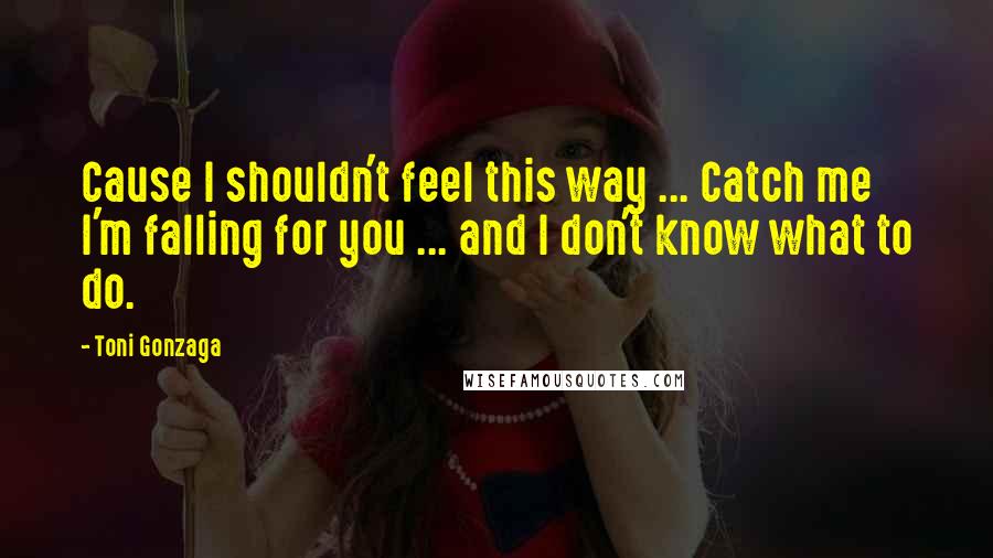 Toni Gonzaga Quotes: Cause I shouldn't feel this way ... Catch me I'm falling for you ... and I don't know what to do.