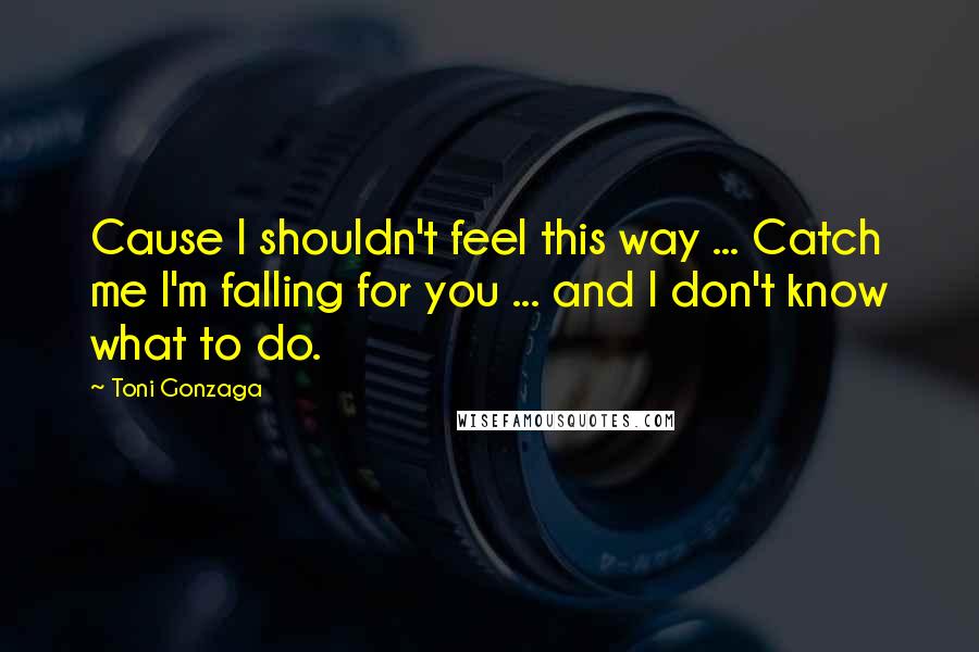 Toni Gonzaga Quotes: Cause I shouldn't feel this way ... Catch me I'm falling for you ... and I don't know what to do.