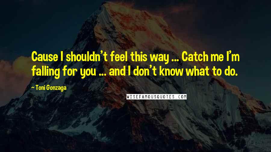 Toni Gonzaga Quotes: Cause I shouldn't feel this way ... Catch me I'm falling for you ... and I don't know what to do.