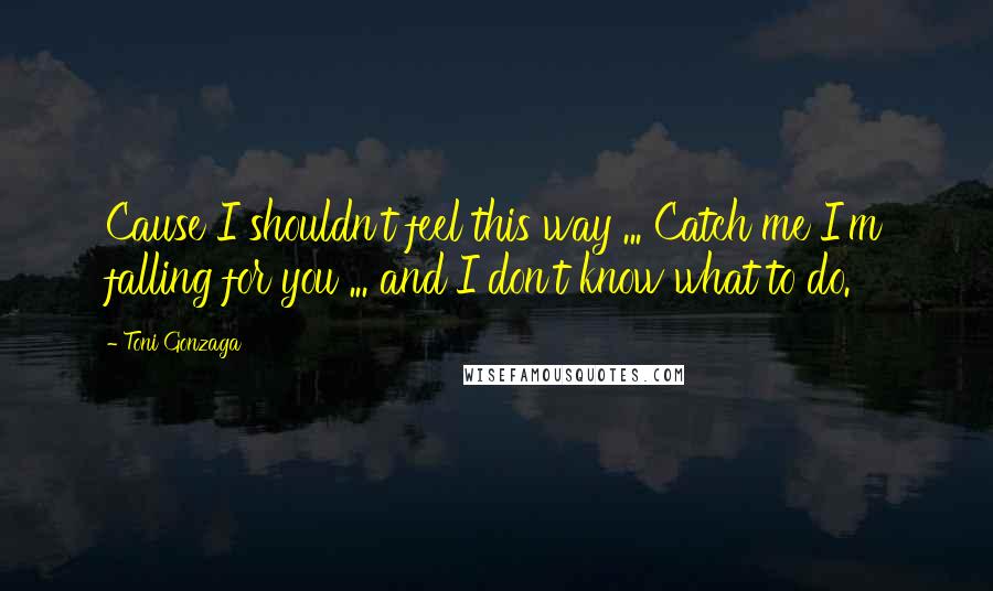 Toni Gonzaga Quotes: Cause I shouldn't feel this way ... Catch me I'm falling for you ... and I don't know what to do.