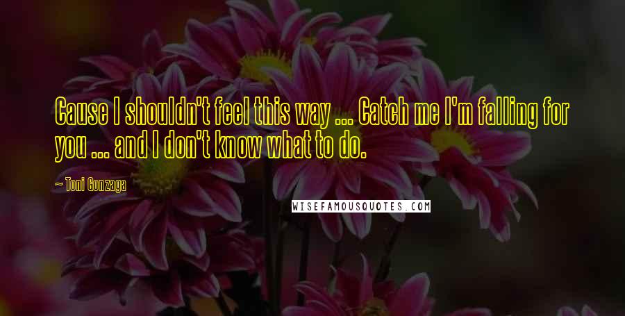 Toni Gonzaga Quotes: Cause I shouldn't feel this way ... Catch me I'm falling for you ... and I don't know what to do.