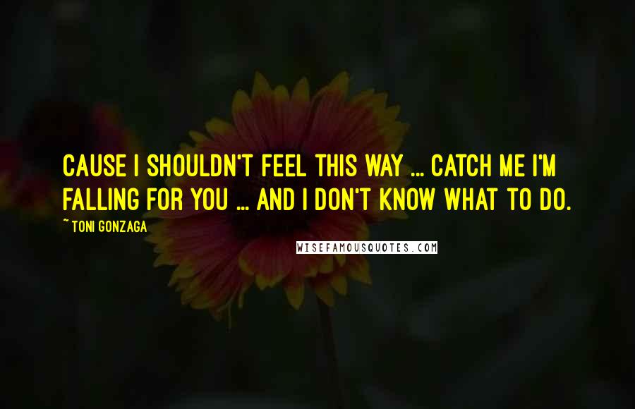 Toni Gonzaga Quotes: Cause I shouldn't feel this way ... Catch me I'm falling for you ... and I don't know what to do.
