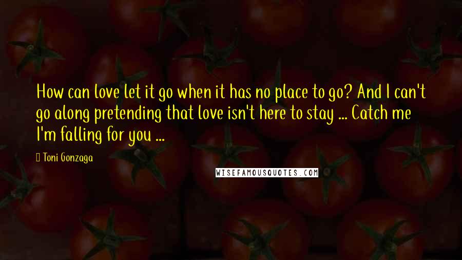 Toni Gonzaga Quotes: How can love let it go when it has no place to go? And I can't go along pretending that love isn't here to stay ... Catch me I'm falling for you ...