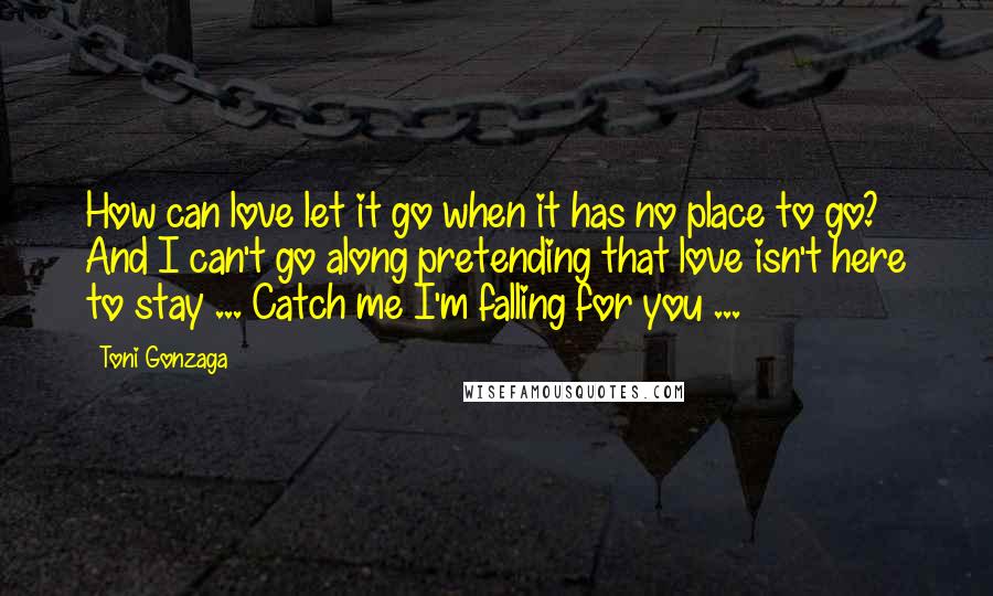 Toni Gonzaga Quotes: How can love let it go when it has no place to go? And I can't go along pretending that love isn't here to stay ... Catch me I'm falling for you ...