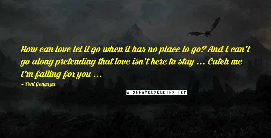 Toni Gonzaga Quotes: How can love let it go when it has no place to go? And I can't go along pretending that love isn't here to stay ... Catch me I'm falling for you ...