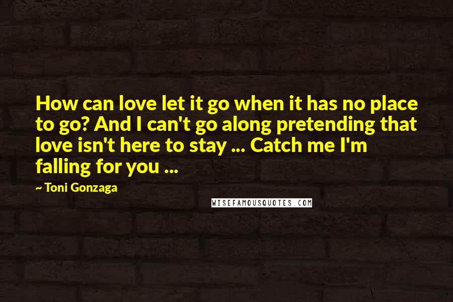 Toni Gonzaga Quotes: How can love let it go when it has no place to go? And I can't go along pretending that love isn't here to stay ... Catch me I'm falling for you ...