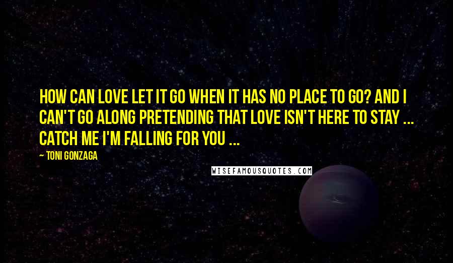 Toni Gonzaga Quotes: How can love let it go when it has no place to go? And I can't go along pretending that love isn't here to stay ... Catch me I'm falling for you ...