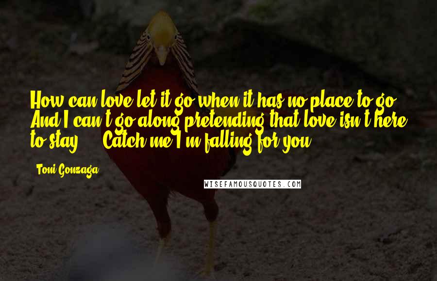 Toni Gonzaga Quotes: How can love let it go when it has no place to go? And I can't go along pretending that love isn't here to stay ... Catch me I'm falling for you ...