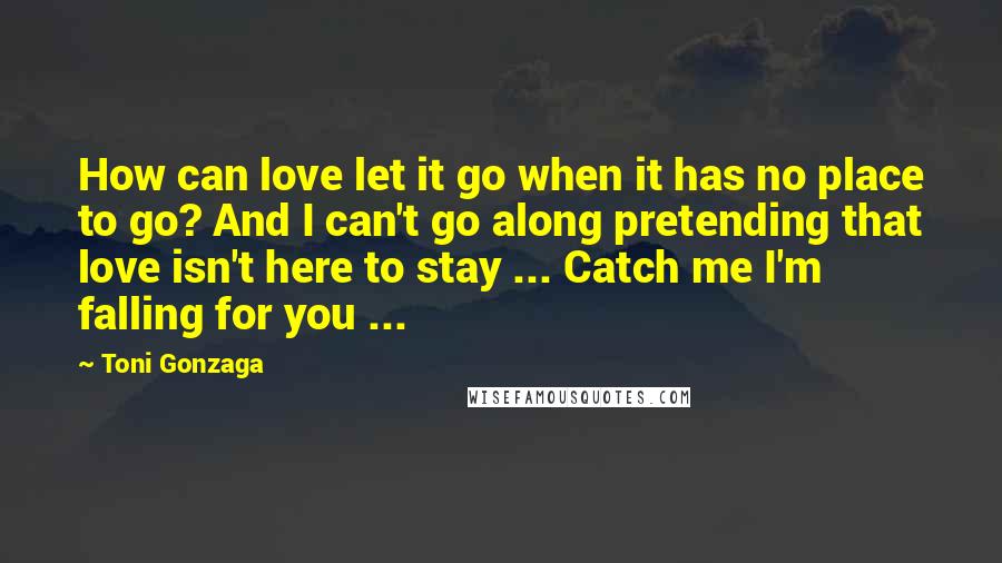 Toni Gonzaga Quotes: How can love let it go when it has no place to go? And I can't go along pretending that love isn't here to stay ... Catch me I'm falling for you ...