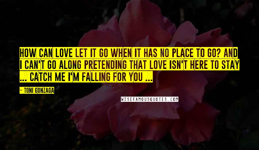 Toni Gonzaga Quotes: How can love let it go when it has no place to go? And I can't go along pretending that love isn't here to stay ... Catch me I'm falling for you ...