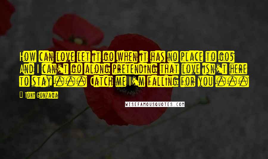 Toni Gonzaga Quotes: How can love let it go when it has no place to go? And I can't go along pretending that love isn't here to stay ... Catch me I'm falling for you ...