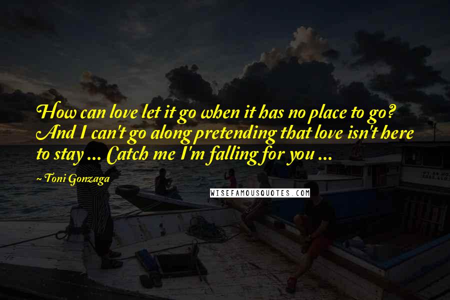 Toni Gonzaga Quotes: How can love let it go when it has no place to go? And I can't go along pretending that love isn't here to stay ... Catch me I'm falling for you ...