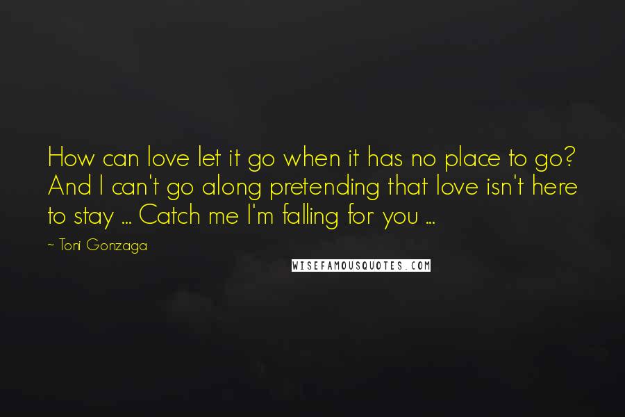 Toni Gonzaga Quotes: How can love let it go when it has no place to go? And I can't go along pretending that love isn't here to stay ... Catch me I'm falling for you ...