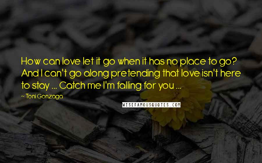 Toni Gonzaga Quotes: How can love let it go when it has no place to go? And I can't go along pretending that love isn't here to stay ... Catch me I'm falling for you ...