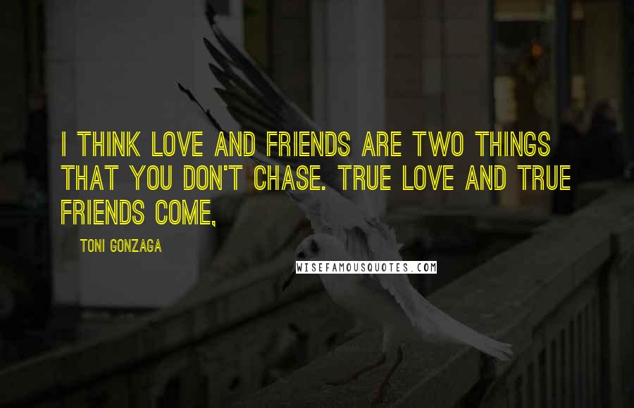 Toni Gonzaga Quotes: I think love and friends are two things that you don't chase. True love and true friends come,