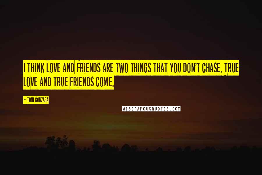 Toni Gonzaga Quotes: I think love and friends are two things that you don't chase. True love and true friends come,