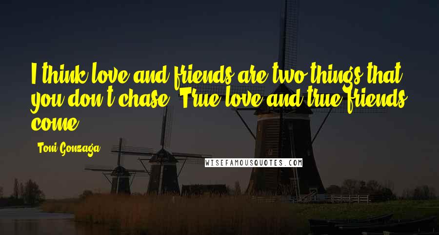 Toni Gonzaga Quotes: I think love and friends are two things that you don't chase. True love and true friends come,