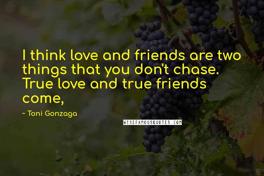 Toni Gonzaga Quotes: I think love and friends are two things that you don't chase. True love and true friends come,