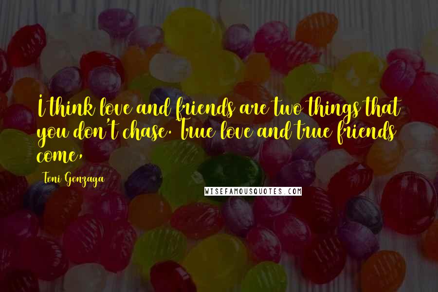 Toni Gonzaga Quotes: I think love and friends are two things that you don't chase. True love and true friends come,