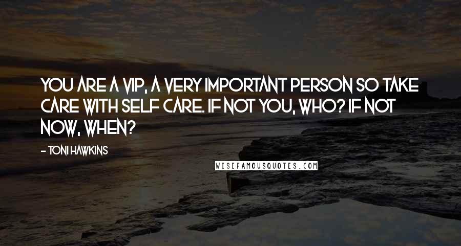 Toni Hawkins Quotes: You are a VIP, a very important person so take care with self care. If not you, who? If not now, when?