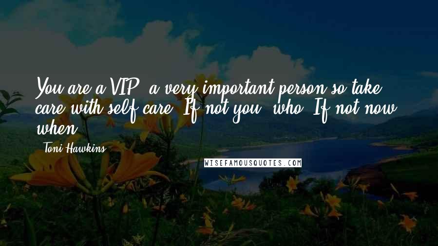 Toni Hawkins Quotes: You are a VIP, a very important person so take care with self care. If not you, who? If not now, when?