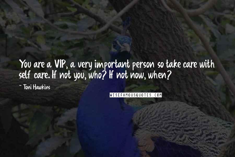 Toni Hawkins Quotes: You are a VIP, a very important person so take care with self care. If not you, who? If not now, when?