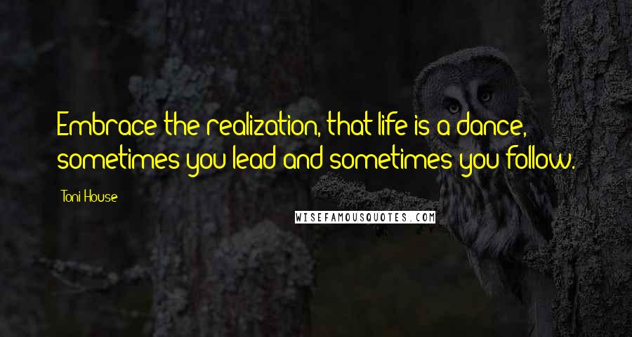 Toni House Quotes: Embrace the realization, that life is a dance, sometimes you lead and sometimes you follow.