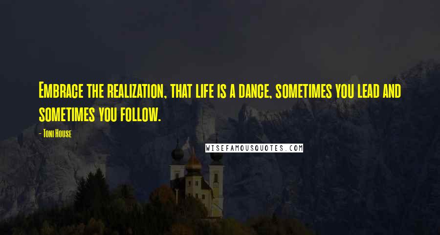 Toni House Quotes: Embrace the realization, that life is a dance, sometimes you lead and sometimes you follow.