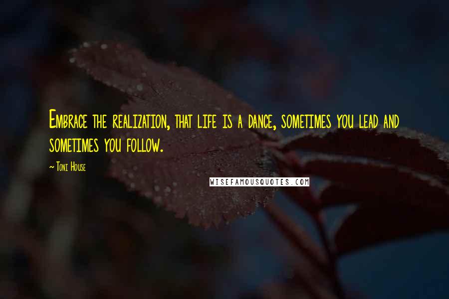 Toni House Quotes: Embrace the realization, that life is a dance, sometimes you lead and sometimes you follow.