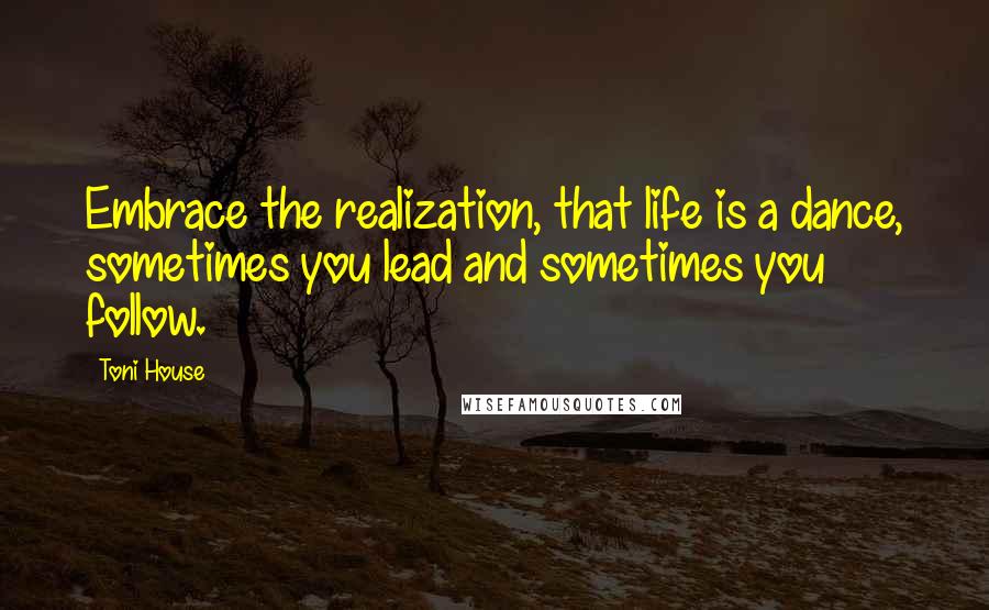 Toni House Quotes: Embrace the realization, that life is a dance, sometimes you lead and sometimes you follow.