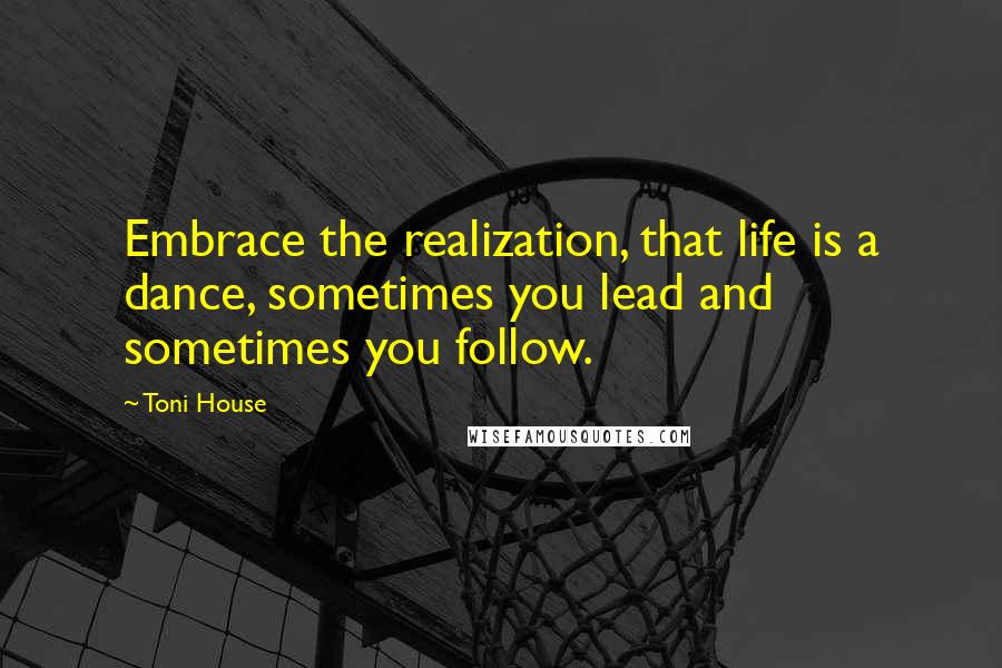 Toni House Quotes: Embrace the realization, that life is a dance, sometimes you lead and sometimes you follow.