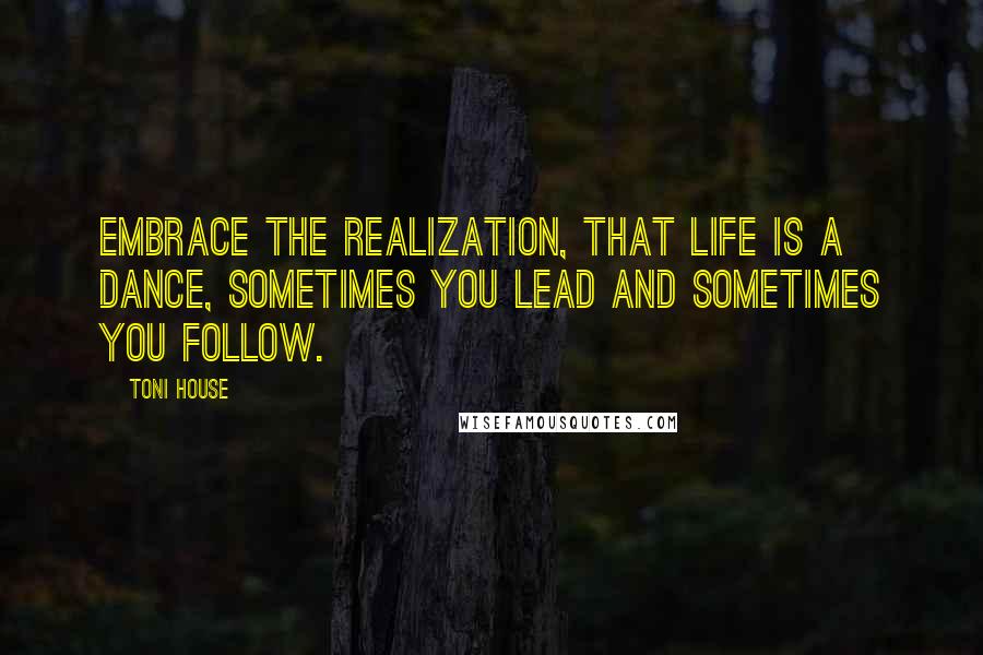 Toni House Quotes: Embrace the realization, that life is a dance, sometimes you lead and sometimes you follow.