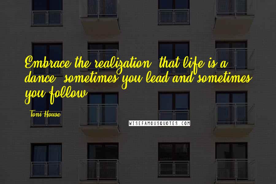 Toni House Quotes: Embrace the realization, that life is a dance, sometimes you lead and sometimes you follow.