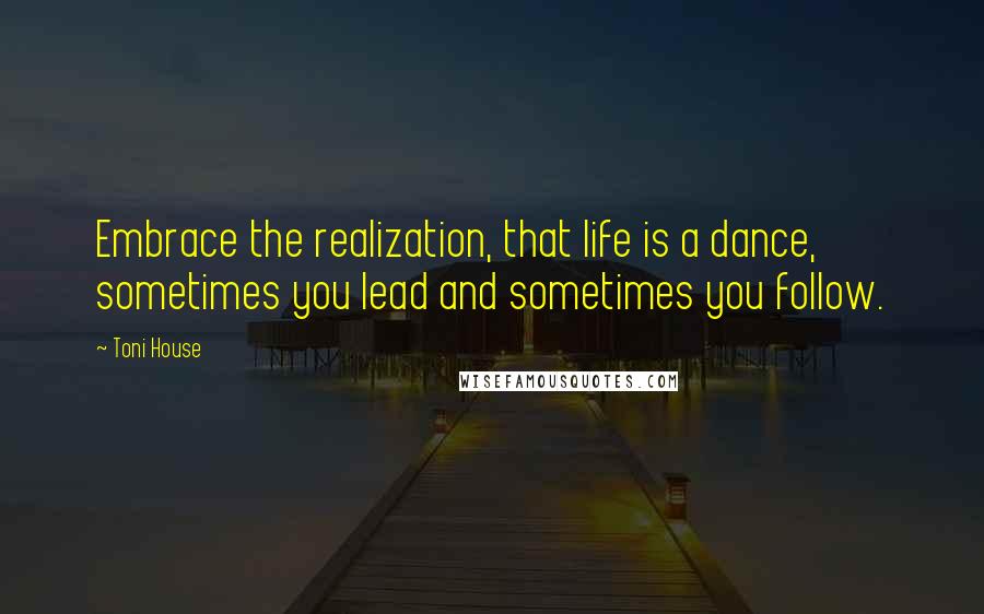 Toni House Quotes: Embrace the realization, that life is a dance, sometimes you lead and sometimes you follow.