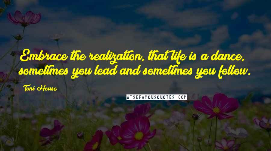 Toni House Quotes: Embrace the realization, that life is a dance, sometimes you lead and sometimes you follow.