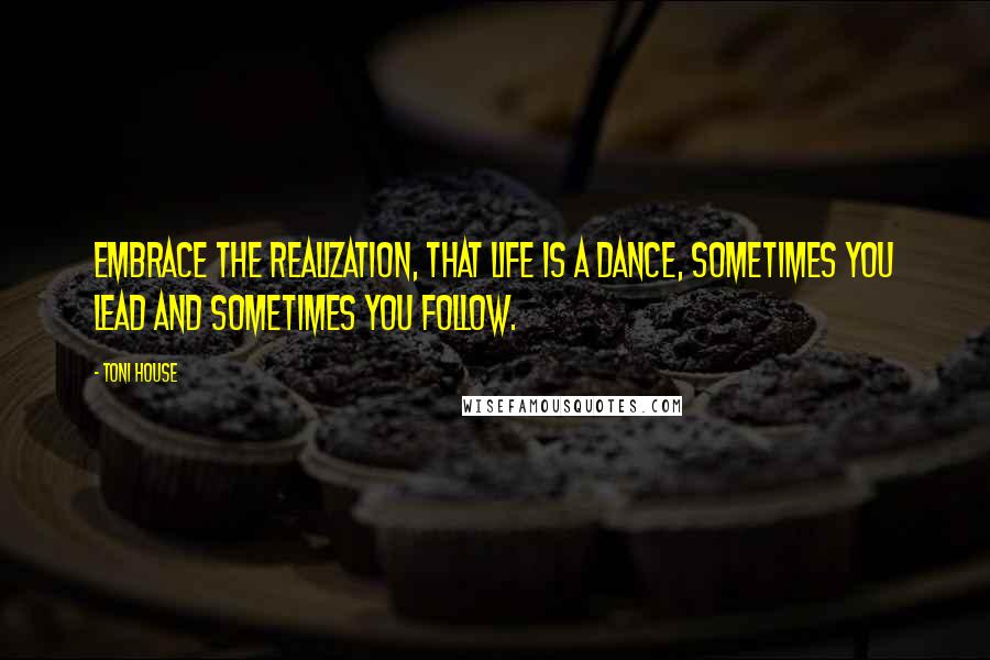 Toni House Quotes: Embrace the realization, that life is a dance, sometimes you lead and sometimes you follow.