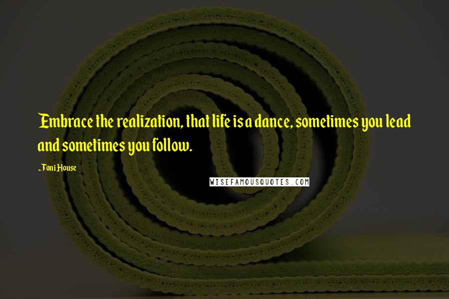 Toni House Quotes: Embrace the realization, that life is a dance, sometimes you lead and sometimes you follow.