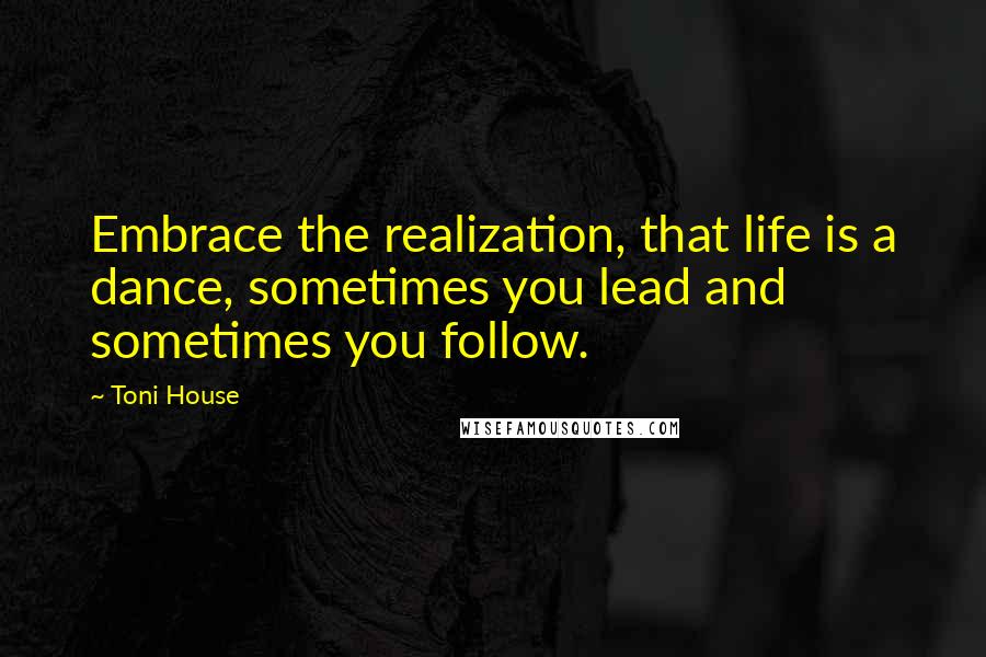 Toni House Quotes: Embrace the realization, that life is a dance, sometimes you lead and sometimes you follow.