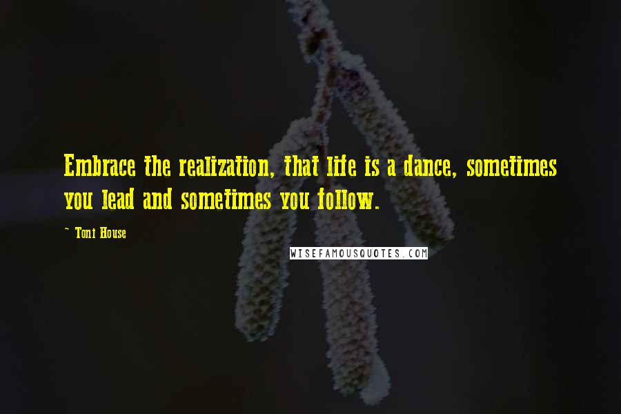 Toni House Quotes: Embrace the realization, that life is a dance, sometimes you lead and sometimes you follow.