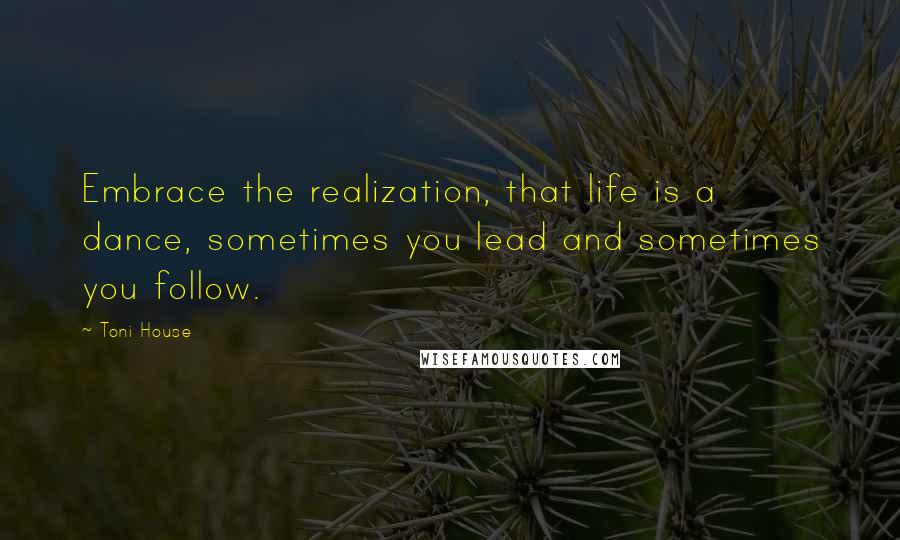 Toni House Quotes: Embrace the realization, that life is a dance, sometimes you lead and sometimes you follow.