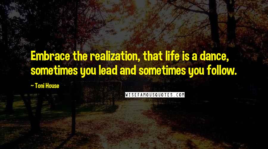 Toni House Quotes: Embrace the realization, that life is a dance, sometimes you lead and sometimes you follow.