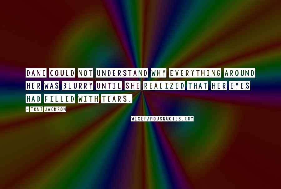 Toni Jackson Quotes: Dani could not understand why everything around her was blurry until she realized that her eyes had filled with tears.
