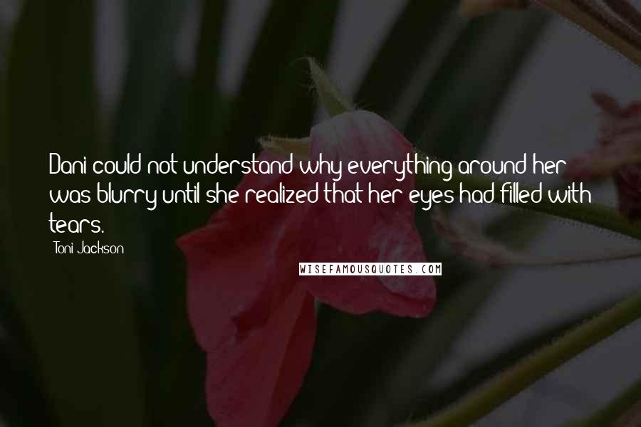 Toni Jackson Quotes: Dani could not understand why everything around her was blurry until she realized that her eyes had filled with tears.