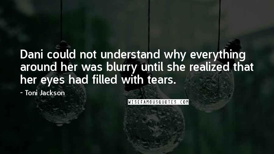 Toni Jackson Quotes: Dani could not understand why everything around her was blurry until she realized that her eyes had filled with tears.