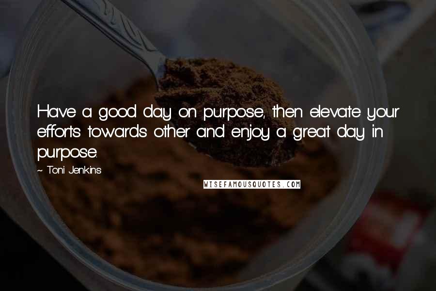 Toni Jenkins Quotes: Have a good day on purpose, then elevate your efforts towards other and enjoy a great day in purpose.