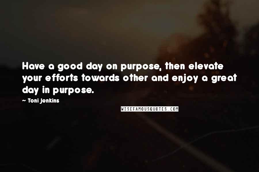Toni Jenkins Quotes: Have a good day on purpose, then elevate your efforts towards other and enjoy a great day in purpose.